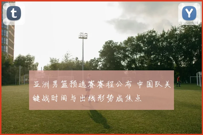 亚洲男篮预选赛赛程公布 中国队关键战时间与出线形势成焦点
