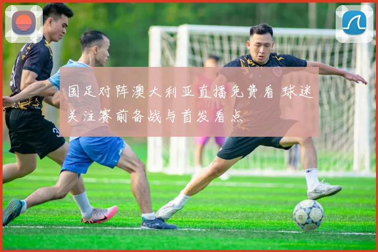 国足对阵澳大利亚直播免费看 球迷关注赛前备战与首发看点