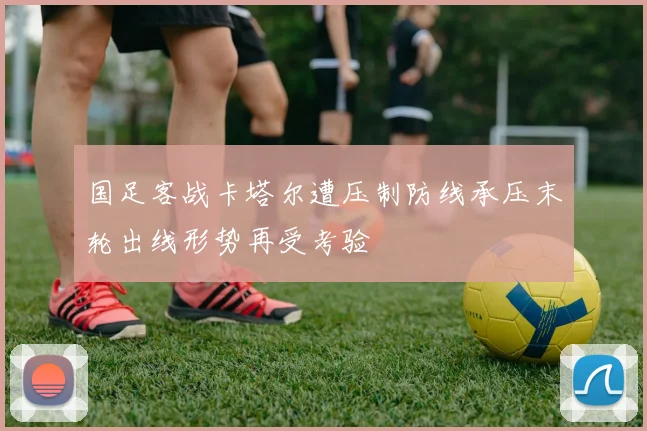 国足客战卡塔尔遭压制防线承压末轮出线形势再受考验