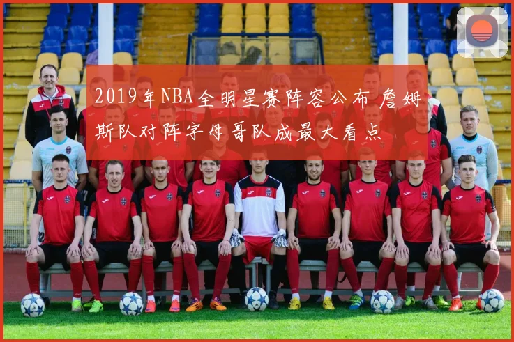 2019年NBA全明星赛阵容公布 詹姆斯队对阵字母哥队成最大看点