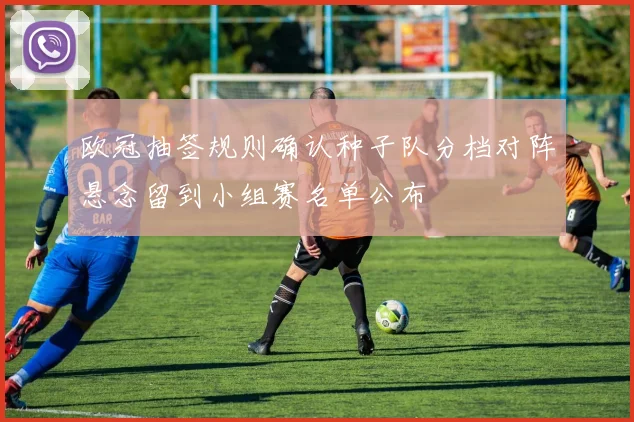欧冠抽签规则确认种子队分档对阵悬念留到小组赛名单公布
