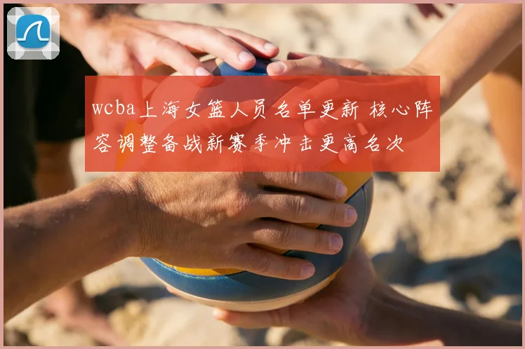 wcba上海女篮人员名单更新 核心阵容调整备战新赛季冲击更高名次