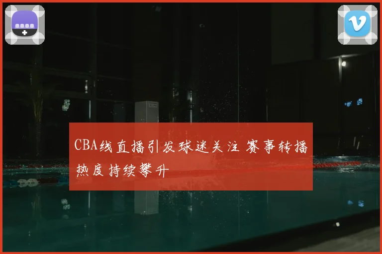 CBA线直播引发球迷关注 赛事转播热度持续攀升