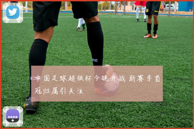 中国足球超级杯今晚开战 新赛季首冠归属引关注