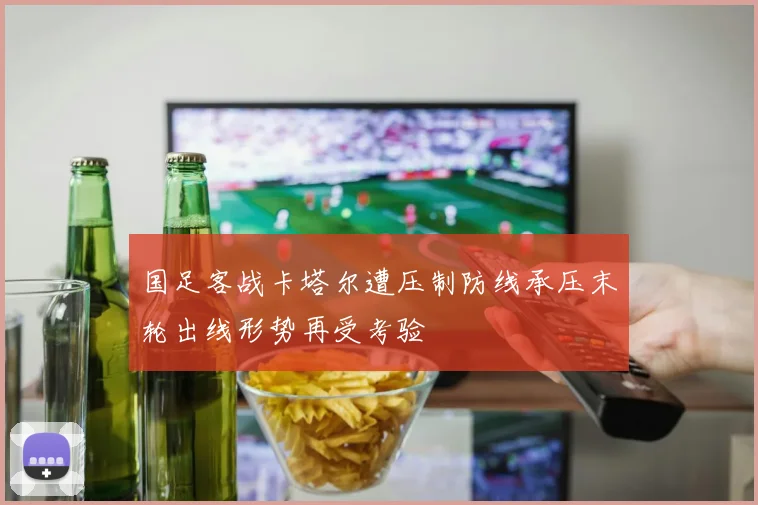 国足客战卡塔尔遭压制防线承压末轮出线形势再受考验