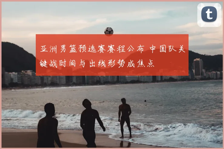 亚洲男篮预选赛赛程公布 中国队关键战时间与出线形势成焦点