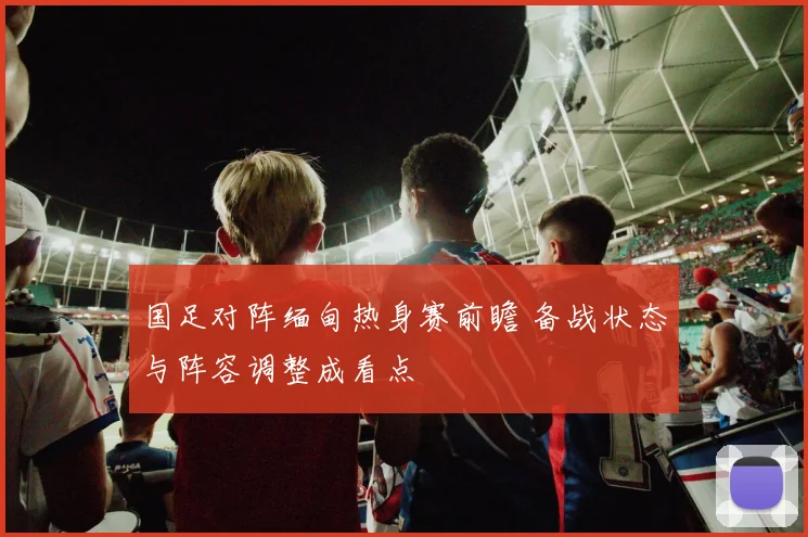 国足对阵缅甸热身赛前瞻 备战状态与阵容调整成看点