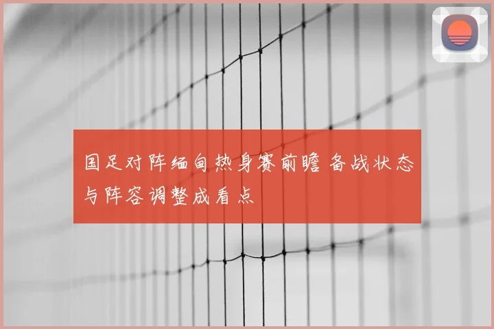 国足对阵缅甸热身赛前瞻 备战状态与阵容调整成看点