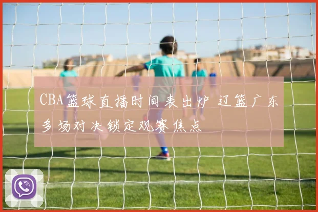 CBA篮球直播时间表出炉 辽篮广东多场对决锁定观赛焦点