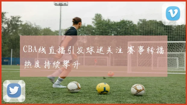 CBA线直播引发球迷关注 赛事转播热度持续攀升