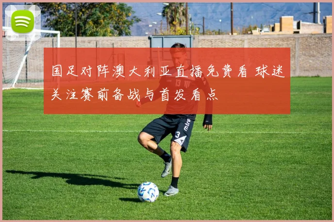 国足对阵澳大利亚直播免费看 球迷关注赛前备战与首发看点